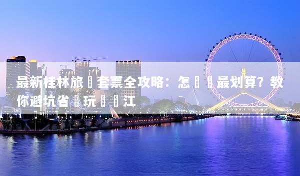 最新桂林旅遊套票全攻略：怎麼買最划算？教你避坑省錢玩轉灕江
