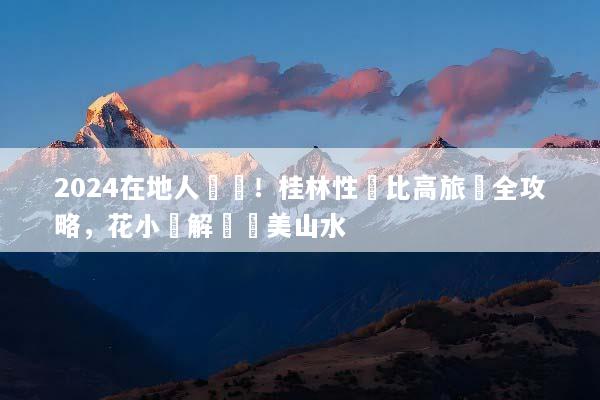2024在地人實測！桂林性價比高旅遊全攻略，花小錢解鎖絕美山水
