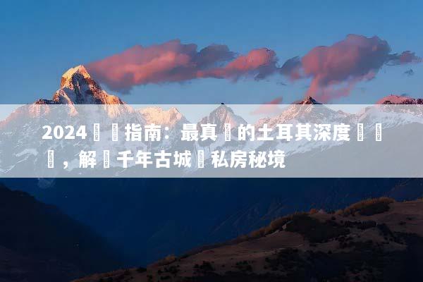 2024終極指南：最真實的土耳其深度遊體驗，解鎖千年古城與私房秘境
