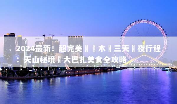 2024最新！超完美烏魯木齊三天兩夜行程：天山秘境與大巴扎美食全攻略