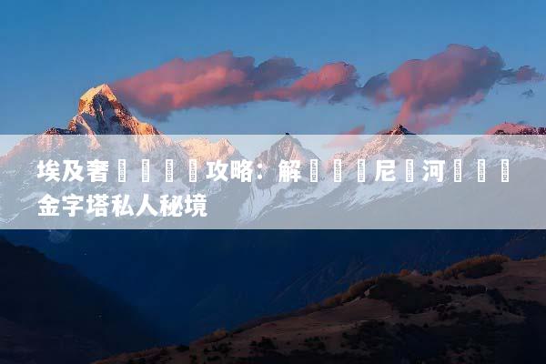 埃及奢華遊終極攻略：解鎖頂級尼羅河遊輪與金字塔私人秘境