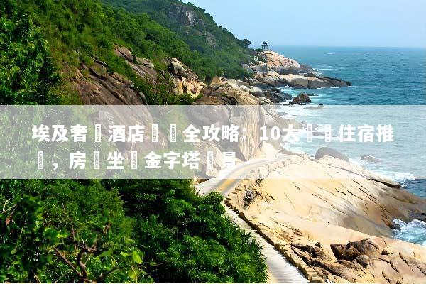 埃及奢華酒店預訂全攻略：10大頂級住宿推薦，房內坐擁金字塔絕景