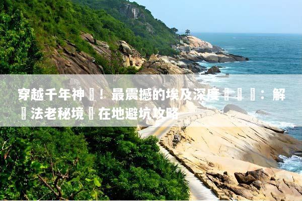 穿越千年神話！最震撼的埃及深度遊體驗：解鎖法老秘境與在地避坑攻略