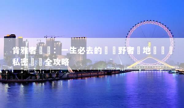 肯雅奢華遊：一生必去的頂級野奢營地與專屬私密獵遊全攻略