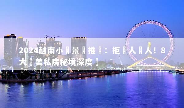 2024越南小眾景點推薦：拒絕人擠人！8大絕美私房秘境深度遊