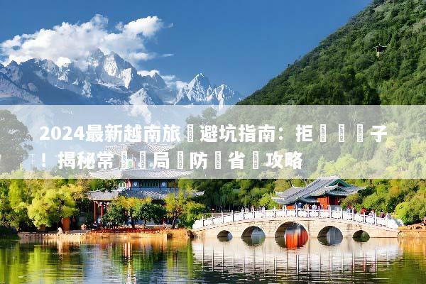 2024最新越南旅遊避坑指南：拒絕當盤子！揭秘常見騙局與防詐省錢攻略
