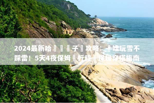 2024最新哈爾濱親子遊攻略：帶娃玩雪不踩雷！5天4夜保姆級行程與保暖穿搭指南