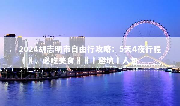 2024胡志明市自由行攻略：5天4夜行程規劃、必吃美食與簽證避坑懶人包