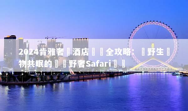 2024肯雅奢華酒店預訂全攻略：與野生動物共眠的頂級野奢Safari體驗