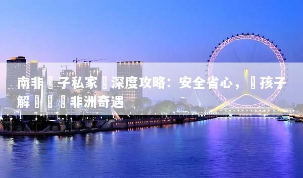 南非親子私家團深度攻略：安全省心，帶孩子解鎖專屬非洲奇遇