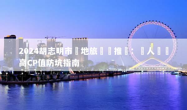 2024胡志明市當地旅遊團推薦：達人嚴選高CP值防坑指南