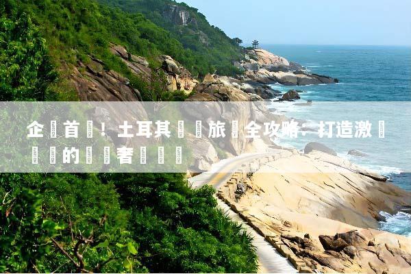 企業首選！土耳其獎勵旅遊全攻略：打造激勵團隊的頂級奢華體驗