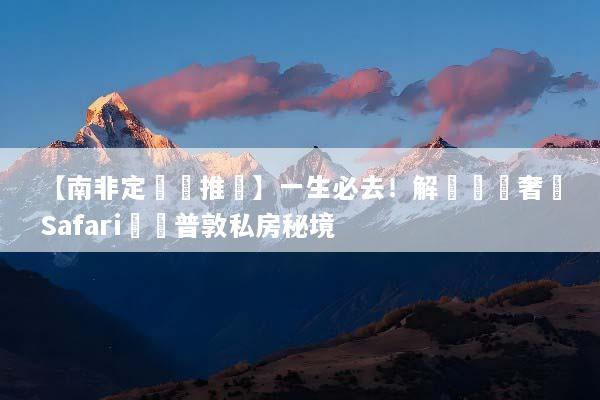【南非定製遊推薦】一生必去！解鎖頂級奢華Safari與開普敦私房秘境