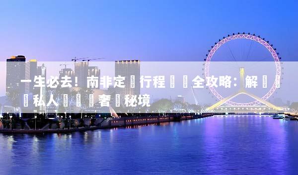 一生必去！南非定製行程規劃全攻略：解鎖頂級私人遊獵與奢華秘境