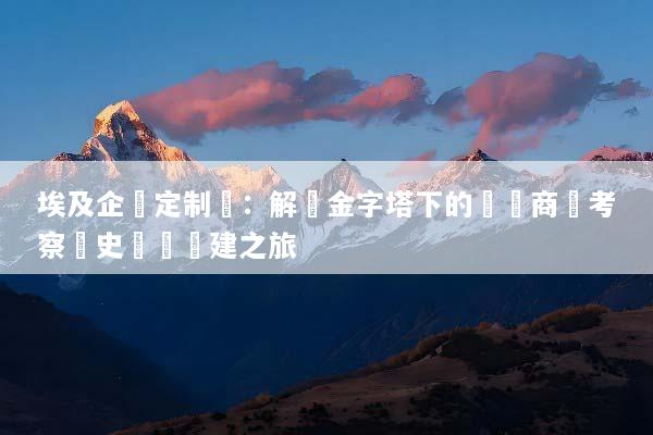埃及企業定制遊：解鎖金字塔下的頂級商務考察與史詩級團建之旅