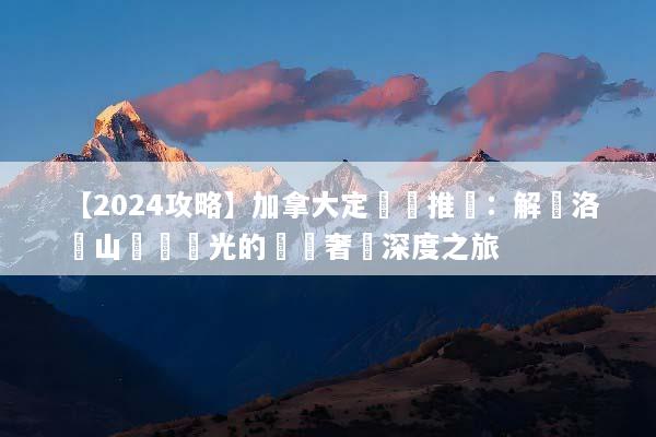 【2024攻略】加拿大定製遊推薦：解鎖洛磯山脈與極光的專屬奢華深度之旅