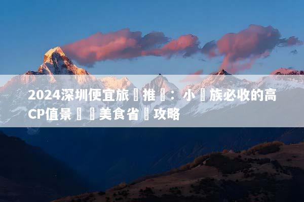 2024深圳便宜旅遊推薦：小資族必收的高CP值景點與美食省錢攻略