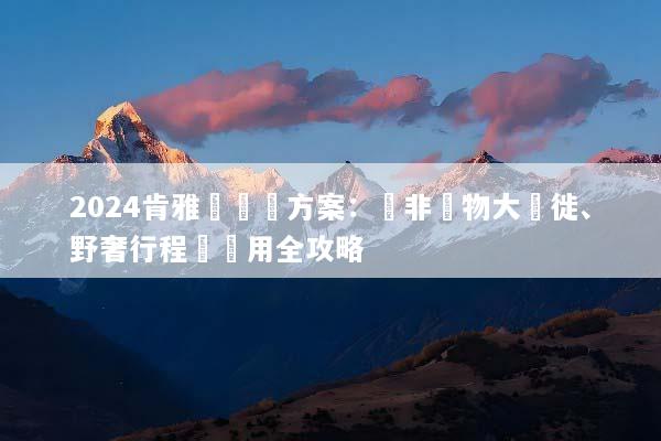 2024肯雅團隊遊方案：東非動物大遷徙、野奢行程與費用全攻略