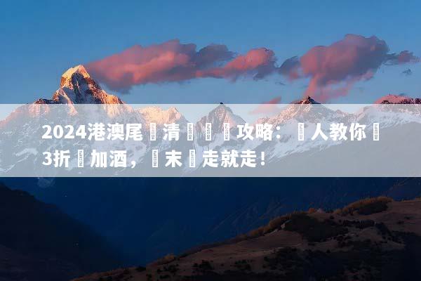 2024港澳尾單清倉終極攻略：達人教你搶3折機加酒，週末說走就走！