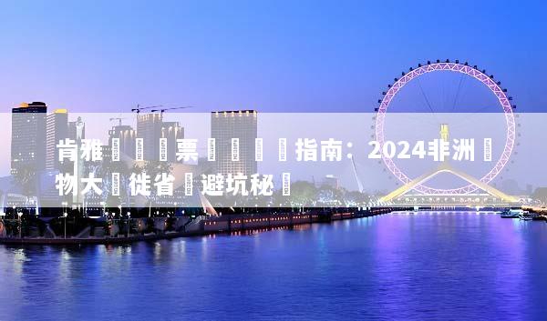 肯雅團體機票預訂終極指南：2024非洲動物大遷徙省錢避坑秘訣