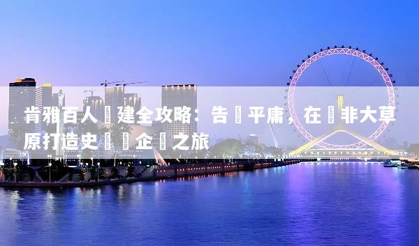 肯雅百人團建全攻略：告別平庸，在東非大草原打造史詩級企業之旅