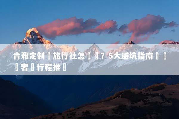 肯雅定制遊旅行社怎麼選？5大避坑指南與專屬奢華行程推薦