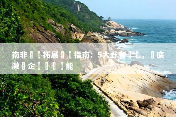 南非團隊拓展終極指南：5大野奢體驗，徹底激發企業團隊潛能