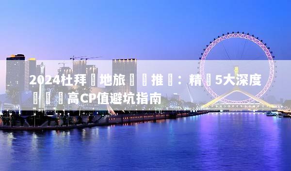 2024杜拜當地旅遊團推薦：精選5大深度體驗與高CP值避坑指南