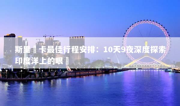 斯里蘭卡最佳行程安排：10天9夜深度探索印度洋上的眼淚
