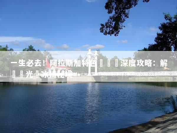 一生必去！阿拉斯加特色體驗遊深度攻略：解鎖極光與冰川秘境