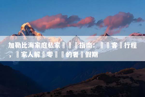 加勒比海家庭私家團終極指南：專屬客製行程，帶家人解鎖零煩惱的奢華假期