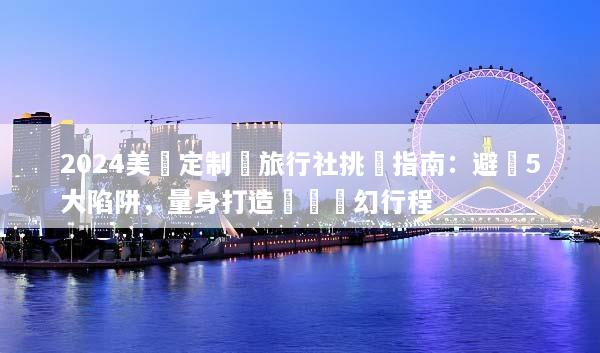 2024美國定制遊旅行社挑選指南：避開5大陷阱，量身打造專屬夢幻行程