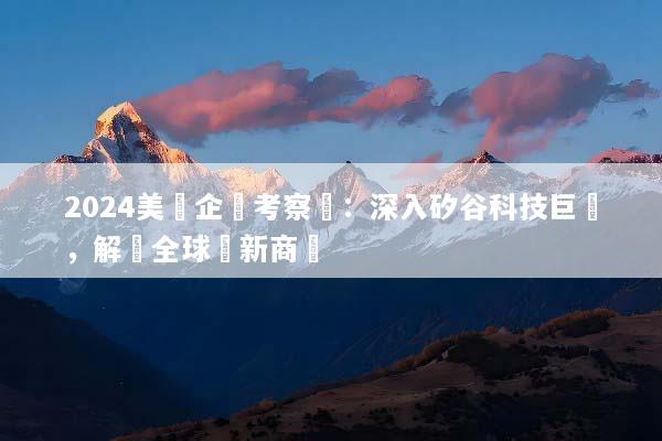 2024美國企業考察遊：深入矽谷科技巨頭，解鎖全球創新商機