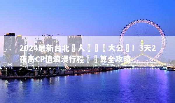 2024最新台北雙人遊報價大公開！3天2夜高CP值浪漫行程與預算全攻略