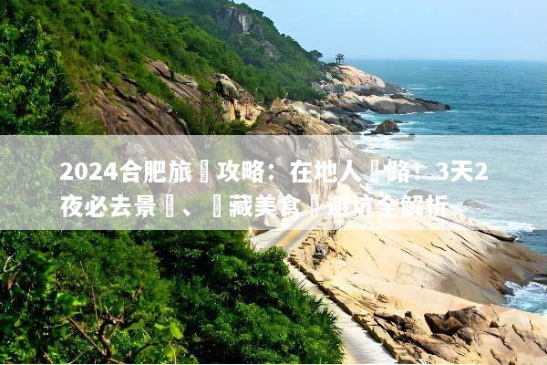 2024合肥旅遊攻略：在地人帶路！3天2夜必去景點、隱藏美食與避坑全解析