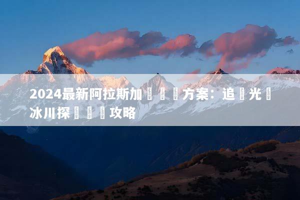 2024最新阿拉斯加團隊遊方案：追極光與冰川探險終極攻略