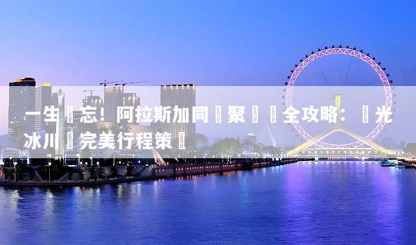 一生難忘！阿拉斯加同學聚會遊全攻略：極光冰川與完美行程策劃