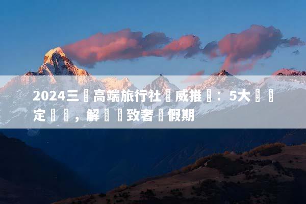2024三亞高端旅行社權威推薦：5大頂級定製遊，解鎖極致奢華假期