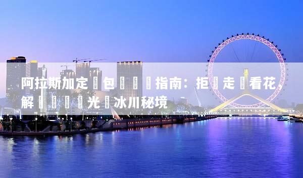 阿拉斯加定製包車終極指南：拒絕走馬看花，解鎖專屬極光與冰川秘境
