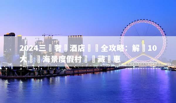 2024三亞奢華酒店預訂全攻略：解鎖10大頂級海景度假村與隱藏優惠