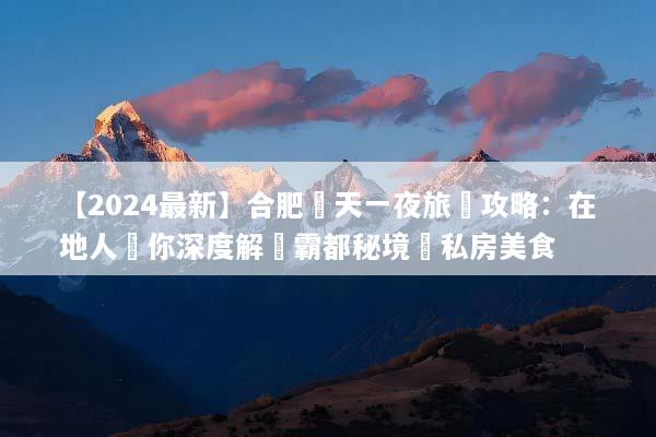 【2024最新】合肥兩天一夜旅遊攻略：在地人帶你深度解鎖霸都秘境與私房美食