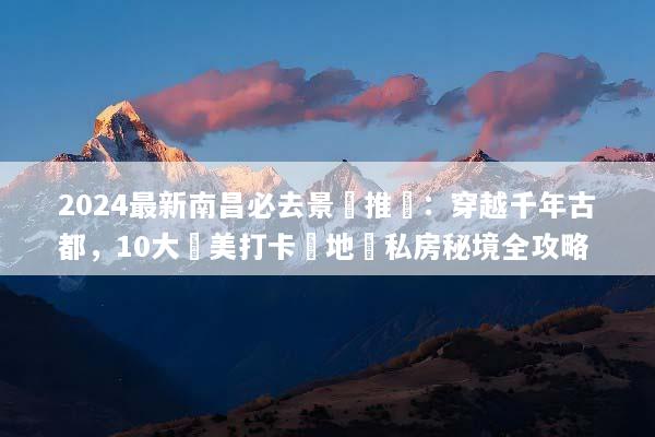 2024最新南昌必去景點推薦：穿越千年古都，10大絕美打卡勝地與私房秘境全攻略