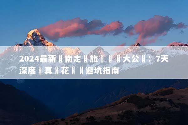 2024最新雲南定製旅遊報價大公開：7天深度遊真實花費與避坑指南