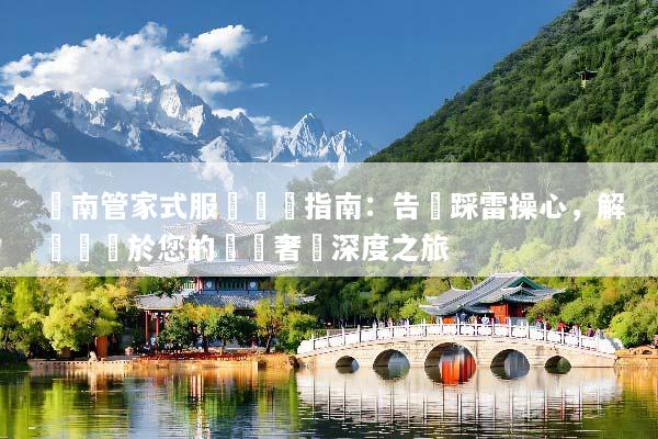 雲南管家式服務終極指南：告別踩雷操心，解鎖專屬於您的頂級奢華深度之旅