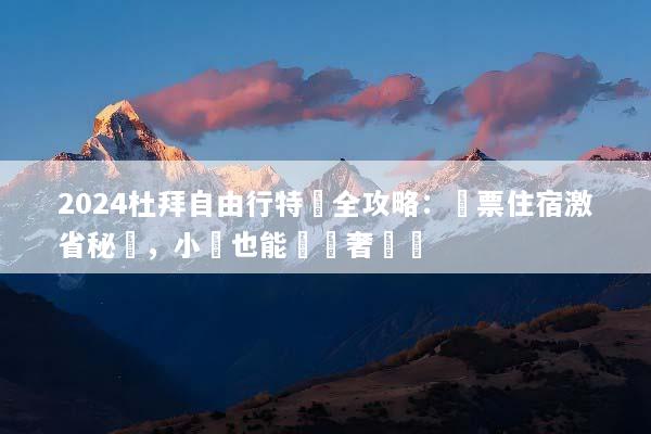 2024杜拜自由行特價全攻略：機票住宿激省秘訣，小資也能頂級奢華遊