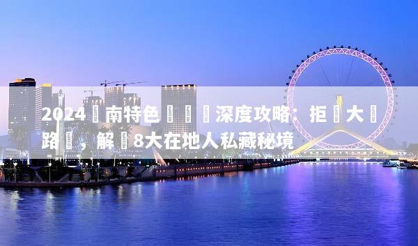 2024雲南特色體驗遊深度攻略：拒絕大眾路線，解鎖8大在地人私藏秘境