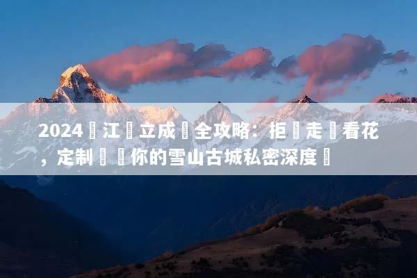 2024麗江獨立成團全攻略：拒絕走馬看花，定制專屬你的雪山古城私密深度遊