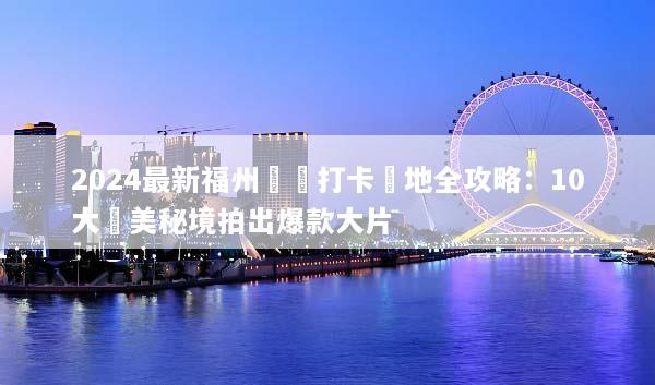 2024最新福州網紅打卡聖地全攻略：10大絕美秘境拍出爆款大片