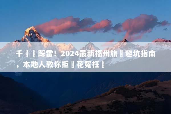 千萬別踩雷！2024最新福州旅遊避坑指南，本地人教你拒絕花冤枉錢