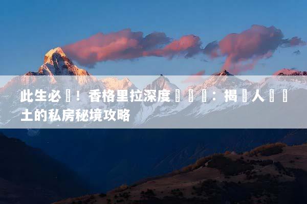 此生必訪！香格里拉深度遊體驗：揭開人間淨土的私房秘境攻略